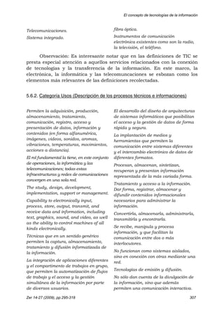 El concepto de tecnologías de la información
Zer 14-27 (2009), pp.295-318 307
Telecomunicaciones.
Sistema integrado.
fibra óptica.
Instrumentos de comunicación
electrónica existentes como son la radio,
la televisión, el teléfono.
Observación: Es interesante notar que en las definiciones de TIC se
presta especial atención a aquellos servicios relacionados con la conexión
de tecnologías y la transferencia de la información. En este marco, la
electrónica, la informática y las telecomuncaciones se esbozan como los
elementos más relevantes de las definiciones recolectadas.
5.6.2. Categoría Usos (Descripción de los procesos técnicos e informaciones)
Permiten la adquisición, producción,
almacenamiento, tratamiento,
comunicación, registro, acceso y
presentación de datos, información y
contenidos (en forma alfanumérica,
imágenes, videos, sonidos, aromas,
vibraciones, temperaturas, movimientos,
acciones a distancia).
El rol fundamental la tiene, en este conjunto
de operaciones, la informática y las
telecomunicaciones; todas estas
infraestructuras y redes de comunicaciones
convergen en una sola red.
The study, design, development,
implementation, support or management.
Capability to electronically input,
process, store, output, transmit, and
receive data and information, including
text, graphics, sound, and video, as well
as the ability to control machines of all
kinds electronically.
Técnicas que en un sentido genérico
permiten la captura, almacenamiento,
tratamiento y difusión informatizada de
la información.
La integración de aplicaciones diferentes
y el compartimento de trabajos en grupo,
que permiten la automatización de flujos
de trabajo y el acceso y la gestión
simultánea de la información por parte
de diversos usuarios.
El desarrollo del diseño de arquitecturas
de sistemas informáticos que posibilitan
el acceso y la gestión de datos de forma
rápida y segura.
La implantación de medios y
herramientas que permiten la
comunicación entre sistemas diferentes
y el intercambio electrónico de datos de
diferentes formatos.
Procesan, almacenan, sintetizan,
recuperan y presentan información
representada de la más variada forma.
Tratamiento y acceso a la información.
Dar forma, registrar, almacenar y
difundir contenidos informacionales
necesarios para administrar la
información.
Convertirla, almacenarla, administrarla,
transmitirla y encontrarla.
Se recibe, manipula y procesa
información, y que facilitan la
comunicación entre dos o más
interlocutores.
No funcionan como sistemas aislados,
sino en conexión con otras mediante una
red.
Tecnologías de emisión y difusión.
No sólo dan cuenta de la divulgación de
la información, sino que además
permiten una comunicación interactiva.
 