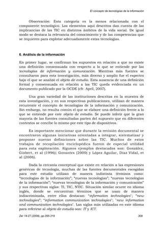 El concepto de tecnologías de la información
Zer 14-27 (2009), pp.295-318 309
Observación: Esta categoría es la menos relacionada con el
componente tecnológico. Los elementos aquí descritos dan cuenta de las
implicancias de las TIC en distintos ámbitos de la vida social. De igual
modo se destaca la relevancia del conocimiento y de las competencias que
se requieren para explotar adecuadamente estas tecnologías.
6. Análisis de la información
En primer lugar, se confirman los supuestos en relación a que no existe
una definición consensuada con respecto a lo que se entiende por las
tecnologías de información y comunicación. Mientras más fuentes se
consultaron para esta investigación, más diverso y amplio fue el espectro
bajo el que se analizó el objeto de estudio. Esta ausencia de una definición
formal y consensuada en relación a las TIC queda evidenciada en un
documento publicado por la OCDE (cfr. April, 2007).
Una gran variedad de las instituciones descritas en la muestra de
esta investigación, y en sus respectivas publicaciones, utilizan de manera
recurrente el concepto de tecnologías de la información y comunicación.
Sin embargo, no resulta común el que se elabore una definición frente a lo
que se entiende por este objeto de estudio. Se puede inferir que la gran
mayoría de las fuentes consultadas parten del supuesto que en diferentes
contextos se concibe lo mismo por este tipo de dispositivos.
Es importante mencionar que durante la revisión documental se
encontraron algunas iniciativas orientadas a integrar, sistematizar y
proponer nuevas definiciones sobre las TIC. Muchos de estos
trabajos de recopilación enciclopédica fueron de especial utilidad
para esta exploración. Algunos ejemplos destacados son: González,
Gisbert, et al (1996); Govantes (2000) y López Aguilar, Díaz Vidal, et
al (2006).
Dada la cercanía conceptual que existe en relación a las expresiones
genéricas de tecnología, muchas de las fuentes documentales escogidas
para este estudio utilizan de manera indistinta términos como:
“tecnologías de la información”; “nuevas tecnologías”; “nuevas tecnologías
de la información”; “nuevas tecnologías de la información y comunicación”
y sus respectivas siglas: TI, TIC, NTIC. Situación similar ocurre en idioma
inglés, donde se encuentran términos que se usan de manera
indiscriminada, entre ellos destacan: “information technologies"; “new
technologies”; “information communication technologies"; "new information
and communication technologies". Las siglas más utilizadas en este idioma
para referirse al objeto de estudio son: IT y ICT.
 