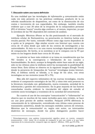 Juan Cristóbal COBO
310 Zer 14-27 (2009), pp.295-318
7. Discusión sobre una nueva definición
Es una realidad que las tecnologías de información y comunicación están
cada vez más presente en las prácticas cotidianas, producto de la ya
referida masificación de dispositivos, así como de la disminución de sus
costos e incremento de sus capacidades. Sin embargo, también resulta
evidente que a casi 30 años de la irrupción de la computadora personal
(PC) el término “nuevo” resulta algo confuso o, al menos, impreciso, ya que
lo novedoso de las TIC dependerá del contexto de análisis.
Ejemplo: Mientras iPhone se ha ido posicionando en el mercado de
telefonía celular de Norteamérica, su penetración en América Latina aún
resulta parcial. Por tanto, entender iPhone como algo nuevo dependerá de
a quién se le pregunte. Algo similar ocurre con Internet que cuenta con
cerca de 15 años desde que salió de los centros de investigación y las
universidades. Si ésta es o no una nueva tecnología dependerá del punto
de comparación. De hecho, sí es novedoso si se le compara con la TV que
existe en los hogares desde hace cerca de 50 años.
Lo anterior se hace más evidente si se toma en consideración que las
TIC tienden a la convergencia e hibridación de sus canales y
funcionalidades. Es decir, aunque la fotografía existe hace más de un siglo,
sólo en los últimos años la telefonía móvil ha incorporado la posibilidad de
tomar fotos. Esto último se observa en la siguiente imagen (Google Trend)
donde la presencia de búsquedas de “nuevas” tecnologías (como Internet,
iPod, el teléfono móvil) se hibrida, a lo largo de los años, con otras
tecnologías no tan recientes (como PC o TV).
Más allá del espectro informático de las nuevas tecnologías, resulta
evidente el componente estratégico de las TIC y cómo éste está presente en
la literatura vinculada con: globalización, nueva economía, sociedad de la
información y gestión del conocimiento. En la gran mayoría de las fuentes
consultadas resulta evidente la vinculación del objeto de estudio al
contexto socio-tecnológico y económico de la sociedad del conocimiento.
En cuanto al uso de los conceptos “comunicación” e “información” se
observa que en muchos de los casos incluidos para esta revisión, se hace
un uso poco preciso de ambos vocablos. Pasquali (1979) diferencia la
comunicación de la información, entendiendo esta última como proceso de
transmisión asimétrica, donde los mensajes emitidos carecen de retornos.
Mientras que la comunicación4 es, según este autor, un intercambio
dialéctico de mensajes, donde los polos dialogantes pueden hacer
                                                            
4 “Etimológicamente, esta palabra [comunicación] significa poner en común, compartir
(communicare –1361- latín). Es el sentido de compartir lo que nos remite a lo que todos
esperamos de la comunicación: compartir algo con alguien”. (Wolton, 1999, pp.375-376).
 