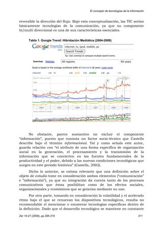 El concepto de tecnologías de la información
Zer 14-27 (2009), pp.295-318 311
reversible la dirección del flujo. Bajo esta conceptualización, las TIC serían
básicamente tecnologías de la comunicación, ya que su componente
bi/multi direccional es una de sus características esenciales.
Tabla 1. Google Trend: Hibridación Mediática (2004-2008)
No obstante, parece sustantivo no excluir el componente
“información”, puesto que connota un factor socio-técnico que Castells
describe bajo el término informacional. Tal y como señala este autor,
guarda relación con “el atributo de una forma específica de organización
social en la generación, el procesamiento y la transmisión de la
información que se convierten en las fuentes fundamentales de la
productividad y el poder, debido a las nuevas condiciones tecnológicas que
surgen en este período histórico” (Castells, 2002).
Dicho lo anterior, se estima relevante que una definición sobre el
objeto de estudio tome en consideración ambos elementos (“comunicación”
e “información”), ya que su integración da cuenta tanto de los procesos
comunicativos que éstas posibilitan como de los efectos sociales,
organizacionales y económicos que se generan mediante su uso.
Por otra parte, tomando en consideración la volatilidad y el acelerado
ritmo bajo el que se renuevan los dispositivos tecnológicos, resulta no
recomendable el mencionar o enumerar tecnologías específicas dentro de
la definición. Dado que el desarrollo tecnológico se mantiene en constante
 