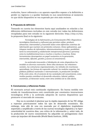 Juan Cristóbal COBO
312 Zer 14-27 (2009), pp.295-318
evolución, hacer referencia a un aparato específico expone a la definición a
perder su vigencia o a quedar limitada en sus características al momento
en que dicho dispositivo se vea superado por otro más reciente.
8. Propuesta de definición
Tomando en cuenta los elementos hasta aquí analizados en relación a las
diferentes definiciones incluidas en este estudio (ver todas las definiciones
recopiladas para este estudio en la siguiente dirección: http://tiny.cc/tic),
la propuesta final es la siguiente:
Tecnologías de la Información y la Comunicación (TIC): Dispositivos
tecnológicos (hardware y software) que permiten editar, producir,
almacenar, intercambiar y transmitir datos entre diferentes sistemas de
información que cuentan con protocolos comunes. Estas aplicaciones, que
integran medios de informática, telecomunicaciones y redes, posibilitan
tanto la comunicación y colaboración interpersonal (persona a persona)
como la multidireccional (uno a muchos o muchos a muchos). Estas
herramientas desempeñan un papel sustantivo en la generación,
intercambio, difusión, gestión y acceso al conocimiento.
La acelerada innovación e hibridación de estos dispositivos ha
incidido en diversos escenarios. Entre ellos destacan: las relaciones
sociales, las estructuras organizacionales, los métodos de enseñanza-
aprendizaje, las formas de expresión cultural, los modelos negocios, las
políticas públicas nacionales e internacionales, la producción científica
(I+D), entre otros. En el contexto de las sociedades del conocimiento, estos
medios pueden contribuir al desarrollo educativo, laboral, político,
económico, al bienestar social, entre otros ámbitos de la vida diaria.
9. Conclusiones y reflexiones finales
El escenario actual está cambiando rápidamente. En buena medida este
estado de transformaciones está constituido por constantes innovaciones
tecnológicas (I+D) y la acelerada adopción de nuevos dispositivos que
promueve el mercado de consumo.
Hoy no es novedad el plantear que la rápida expansión de las TIC obliga
a repensar prácticamente todos los ejes de desarrollo económico. Sin
embargo, más allá de una era marcada por el digitalismo (capitalismo
soportado y amplificado a través de las nuevas tecnologías digitales) y la hiper-
conectividad de nuestros días, uso crítico de la información y, sobre todo, de
la producción de nuevo conocimiento ha adquirido un protagonismo clave
como eje impulsor del desarrollo (World Bank Institute, 2008).
 