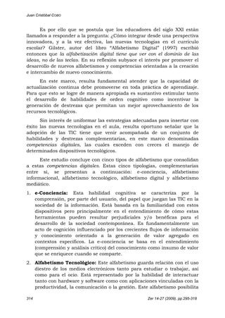 Juan Cristóbal COBO
314 Zer 14-27 (2009), pp.295-318
Es por ello que se postula que los educadores del siglo XXI están
llamados a responder a la pregunta: ¿Cómo integrar desde una perspectiva
innovadora, y a la vez efectiva, las nuevas tecnologías en el currículo
escolar? Gilster, autor del libro “Alfabetismo Digital” (1997) escribió
entonces que la alfabetización digital tiene que ver con el dominio de las
ideas, no de las teclas. En su reflexión subyace el interés por promover el
desarrollo de nuevos alfabetismos y competencias orientadas a la creación
e intercambio de nuevo conocimiento.
En este marco, resulta fundamental atender que la capacidad de
actualización continua debe promoverse en toda práctica de aprendizaje.
Para que esto se logre de manera apropiada es sustantivo estimular tanto
el desarrollo de habilidades de orden cognitivo como incentivar la
generación de destrezas que permitan un mejor aprovechamiento de los
recursos tecnológicos.
Sin interés de uniformar las estrategias adecuadas para insertar con
éxito las nuevas tecnologías en el aula, resulta oportuno señalar que la
adopción de las TIC tiene que venir acompañada de un conjunto de
habilidades y destrezas complementarias, en este marco denominadas
competencias digitales, las cuales exceden con creces el manejo de
determinados dispositivos tecnológicos.
Este estudio concluye con cinco tipos de alfabetismo que consolidan
a estas competencias digitales. Estas cinco tipologías, complementarias
entre sí, se presentan a continuación: e-conciencia, alfabetismo
informacional, alfabetismo tecnológico, alfabetismo digital y alfabetismo
mediático.
1. e-Conciencia: Esta habilidad cognitiva se caracteriza por la
comprensión, por parte del usuario, del papel que juegan las TIC en la
sociedad de la información. Está basada en la familiaridad con estos
dispositivos pero principalmente en el entendimiento de cómo estas
herramientas pueden resultar perjudiciales y/o benéficas para el
desarrollo de la sociedad contemporánea. Es fundamentalmente un
acto de cognición influenciado por los crecientes flujos de información
y conocimiento orientado a la generación de valor agregado en
contextos específicos. La e-conciencia se basa en el entendimiento
(comprensión y análisis crítico) del conocimiento como insumo de valor
que se enriquece cuando se comparte.
2. Alfabetismo Tecnológico: Este alfabetismo guarda relación con el uso
diestro de los medios electrónicos tanto para estudiar o trabajar, así
como para el ocio. Está representado por la habilidad de interactuar
tanto con hardware y software como con aplicaciones vinculadas con la
productividad, la comunicación o la gestión. Este alfabetismo posibilita
 