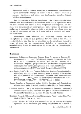 Juan Cristóbal COBO
316 Zer 14-27 (2009), pp.295-318
interacción. Todo lo anterior inserto en el fenómeno de transformación
digital. Finalmente, incluye el saber cómo los medios producen y
generan significado, así como sus implicancias sociales, legales,
políticas y económicas.
Los documentos y fuentes recopilados durante este estudio hacen
evidente que el desarrollo de habilidades orientadas a aprovechar estos
insumos exceden con creces a una perspectiva tecnologicista. En esta
línea, esta categorización y descripción de competencias no pretende ser
excluyente o inamovible, sino que todo lo contrario, se esboza como un
intento de sistematización que ha de estar sujeto a constantes mejoras y
actualizaciones.
Finalmente, esta reflexión ha procurado ofrecer recursos
conceptuales y enfoques que permitan dar visibilidad a las áreas de
oportunidad que aún han de ser atendidas por las estrategias formativas
frente al tema de las competencias digitales, la explotación del
conocimiento y el aprovechamiento de las tecnologías de comunicación e
información.
Referencias
ALMENARA, C.; BARROSO OSUNA, J.; ROMERO TENA, R.; LLORENTE CEJUDO, M. Y
ROMÁN GRAVAN, P. (2007) Definición de Nuevas Tecnologías [en línea]
OCW de la Universidad de Sevilla, Facultad de Ciencias de la
Educación. España. [http://ocwus.us.es/didactica-y-organizacion-
escolar/nuevas-tecnologias-aplicadas-a-la-educacion/NTAE/
asigntae/apartados_NNTT/apartado3-2.asp.html (junio 2009)].
APRI, Daniel (2007). Working Party on Indicators for the Information Society:
classifying information and communication technology (ICT) Services.
OECD - Committee for Information, Computer and Communications
Policy [http://www.olis.oecd.org/olis/2001doc.nsf/LinkTo/
NT00004D5E/$FILE/JT00114257.PDF (junio de 2008)]
CASAS, Rosalba. y DETTMETER, John. (2004). Sociedad del Conocimiento,
Capital Intelectual y Organizaciones Innovador. México: Flacso-México.
CASTELLS, Manuel. (2002). La era de la información economía, sociedad y
cultura: sociedad Red, Volumen nº1. (2a ed.) Versión castellana de
Carmen Martínez Gimeno y Jesús Alborés. Madrid: Alianza.
DRUCKER, Peter. (1959). Landmarks of Tomorrow: A Report on the New 'Post-
Modern' World. New York: Harper.
FERNÁNDEZ MUÑOZ, R. (2005) Marco conceptual de las nuevas tecnologías
aplicadas a la educación [en línea] Universidad de Castilla-La
 