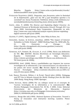 El concepto de tecnologías de la información
Zer 14-27 (2009), pp.295-318 317
Mancha, España [http://www.uclm.es/profesorado/ricardo/
DefinicionesNNTT.html (junio 2009)].
FUNDACIÓN TELEFÓNICA (2007). Preguntas más frecuentes sobre la Sociedad
de la Iinformación: ¿Qué son las TIC y qué beneficios aportan a la
sociedad? [en línea] Fundación Telefónica [http://info.telefonica.es/
sociedaddelainformacion/html/faq_home.shtml (junio 2009)].
GANTZ, John. F, (2008) The Diverse and Exploding Digital Universe: An
Updated Forecast of Worldwide Information Growth Through 2011 [en
línea] 2008. International Data Corporation. Disponible en web:
http://www.emc.com/collateral/analyst-reports/diverse-exploding-
digital-universe.pdf (junio 2009).
GILSTER, P. (1997). Digital Literacy. NY: John Wiley & Sons, Inc.
GOOLSBEE, Austan. & GURYAN, Jonathan. (2005) “The Impact of Internet
Subsidies in Public Schools”. NBER Working Paper No. 9090 (JEL No.
I2, H2). University of Chicago, USA
[http://faculty.chicagobooth.edu/austan.goolsbee/research/
erate.pdf (junio 2008)].
GONZÁLEZ, A.P.; GISBERT, M.; GUILLEN, A. et al. (1996). Hacia una definición
de TIC. En: EDUTEC. Revista Electrónica de Tecnología Educativa.
España: Universidad de las Islas Baleares
[http://edutec.perublogs.com/2006/07/Hacia-una-definicion-de-
TIC.html (junio de 2008)].
GOVANTES, Ariel. (2000). Retos y posibilidades que imponen las nuevas
tecnologías de la información y las comunicaciones a la educación en
los países del tercer mundo. En: Revista Digital de Educación y
Nuevas Tecnologías [http://contexto-educativo.com.ar/2001/2/
nota-04.htm (junio 2008)].
LAW, Nancy; PELGRUM, Willem J. & PLOMP, Tjeerd (eds.) (2006). Pedagogy
and ICT Use in Schools Around the World: Findings from the IEA Sites
2006 Study. Hong Kong: CERC-Springer.
LÓPEZ AGUILAR, Salvio (2006) Por un enfoque social en el concepto de
“nuevas tecnologías de la informática y la comunicación”. En:
Revista Pedagogía Universitaria Vol. XI No. 4 2006. Cuba: Editorial
Universitaria del Ministerio de Educación Superior
[http://revistas.mes.edu.cu/Pedagogia-Universitaria/articulos/
2006/4/189406408.pdf (junio 2008)].
LUNDVALL, Bengt-Ake (ed) (1992). National Systems of Innovation. Toward a
theory of innovation and interactive learning. Londres: Pinter
Publishers.
 