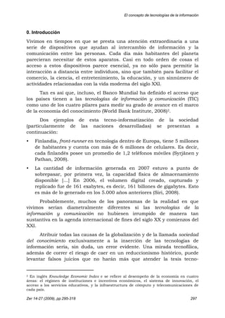 El concepto de tecnologías de la información
Zer 14-27 (2009), pp.295-318 297
0. Introducción
Vivimos en tiempos en que se presta una atención extraordinaria a una
serie de dispositivos que ayudan al intercambio de información y la
comunicación entre las personas. Cada día más habitantes del planeta
parecieran necesitar de estos aparatos. Casi en todo orden de cosas el
acceso a estos dispositivos parece esencial, ya no sólo para permitir la
interacción a distancia entre individuos, sino que también para facilitar el
comercio, la ciencia, el entretenimiento, la educación, y un sinnúmero de
actividades relacionadas con la vida moderna del siglo XXI.
Tan es así que, incluso, el Banco Mundial ha definido el acceso que
los países tienen a las tecnologías de información y comunicación (TIC)
como uno de los cuatro pilares para medir su grado de avance en el marco
de la economía del conocimiento (World Bank Institute, 2008)2.
Dos ejemplos de esta tecno-informatización de la sociedad
(particularmente de las naciones desarrolladas) se presentan a
continuación:
• Finlandia, front-runner en tecnología dentro de Europa, tiene 5 millones
de habitantes y cuenta con más de 6 millones de celulares. Es decir,
cada finlandés posee un promedio de 1,2 teléfonos móviles (Syrjänen y
Pathan, 2008).
• La cantidad de información generada en 2007 estuvo a punto de
sobrepasar, por primera vez, la capacidad física de almacenamiento
disponible […] En 2006, el volumen digital creado, capturado y
replicado fue de 161 exabytes, es decir, 161 billones de gigabytes. Esto
es más de lo generado en los 5.000 años anteriores (Siri, 2008).
Probablemente, muchos de los panoramas de la realidad en que
vivimos serían diametralmente diferentes si las tecnologías de la
información y comunicación no hubiesen irrumpido de manera tan
sustantiva en la agenda internacional de fines del siglo XX y comienzos del
XXI.
Atribuir todas las causas de la globalización y de la llamada sociedad
del conocimiento exclusivamente a la inserción de las tecnologías de
información sería, sin duda, un error evidente. Una mirada tecnofílica,
además de correr el riesgo de caer en un reduccionismo histórico, puede
levantar falsos juicios que no harán más que atender la tesis tecno-
                                                            
2 En inglés Knowledge Economic Index e se refiere al desempeño de la economía en cuatro
áreas: el régimen de instituciones e incentivos económicos, el sistema de innovación, el
acceso a los servicios educativos, y la infraestructura de cómputo y telecomunicaciones de
cada país.
 