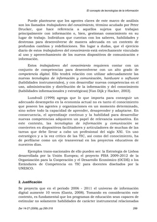 El concepto de tecnologías de la información
Zer 14-27 (2009), pp.295-318 299
Puede plantearse que los agentes claves de este marco de análisis
son los llamados trabajadores del conocimiento, término acuñado por Peter
Drucker, que hace referencia a aquellos sujetos que trabajan
principalmente con información o, bien, gestionan conocimiento en su
lugar de trabajo. Individuos que cuentan con los saberes, habilidades y
destrezas para desenvolverse de manera adecuada en un contexto de
profundos cambios y redefiniciones. Sin lugar a dudas, que el ejercicio
diario de estos trabajadores del conocimiento está estrechamente vinculado
al uso y aprovechamiento de los nuevos dispositivos de comunicación e
información.
Estos trabajadores del conocimiento requieren contar con un
conjunto de competencias para desenvolverse con un alto grado de
competencia digital. Ello tendrá relación con utilizar adecuadamente las
nuevas tecnologías de información y comunicación, hardware o software
(habilidades instrumentales), y con desarrollar nuevas competencias en el
uso, administración y distribución de la información y del conocimiento
(habilidades informacionales y estratégicas) [Van Dijk y Hacker, 2003].
Lundvall (1999) agrega que lo que importa para conseguir un
adecuado desempeño en la economía actual no es tanto el conocimiento
que poseen los agentes y organizaciones en un momento determinado,
sino sobre todo la capacidad de aprender, desaprender y adaptarse. En
consecuencia, el aprendizaje continuo y la habilidad para desarrollar
nuevas competencias adquieren un papel de relevancia sustantiva. En
este contexto, las tecnologías de información y comunicación se
convierten en dispositivos facilitadores y articuladores de muchas de las
tareas que debe llevar a cabo un profesional del siglo XXI. Un uso
estratégico y a la vez crítico de las TIC, así como del conocimiento, ha
de perfilarse como un eje transversal en los proyectos educativos de
nuestros días.
Ejemplos trans-nacionales de ello pueden ser: la Estrategia de Lisboa
desarrollada por la Unión Europea; el proyecto PISA 2009-2012 de la
Organización para la Cooperación y el Desarrollo Económico (OCDE) o los
Estándares de Competencia en TIC para docentes diseñados por la
UNESCO.
2. Justificación
Se proyecta que en el periodo 2006 - 2011 el universo de información
digital aumente 10 veces (Gantz, 2008). Tomando en consideración este
contexto, es fundamental que los programas de educación sean capaces de
estimular no solamente habilidades de carácter instrumental relacionadas
 
