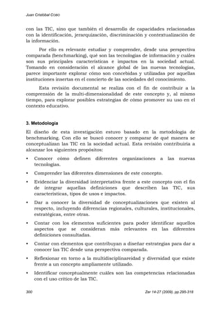 Juan Cristóbal COBO
300 Zer 14-27 (2009), pp.295-318
con las TIC, sino que también el desarrollo de capacidades relacionadas
con la identificación, jerarquización, discriminación y contextualización de
la información.
Por ello es relevante estudiar y comprender, desde una perspectiva
comparada (benchmarking), qué son las tecnologías de información y cuáles
son sus principales características e impactos en la sociedad actual.
Tomando en consideración el alcance global de las nuevas tecnologías,
parece importante explorar cómo son concebidas y utilizadas por aquellas
instituciones insertas en el concierto de las sociedades del conocimiento.
Esta revisión documental se realiza con el fin de contribuir a la
comprensión de la multi-dimensionalidad de este concepto y, al mismo
tiempo, para explorar posibles estrategias de cómo promover su uso en el
contexto educativo.
3. Metodología
El diseño de esta investigación estuvo basado en la metodología de
benchmarking. Con ello se buscó conocer y comparar de qué manera se
conceptualizan las TIC en la sociedad actual. Esta revisión contribuiría a
alcanzar los siguientes propósitos:
• Conocer cómo definen diferentes organizaciones a las nuevas
tecnologías.
• Comprender las diferentes dimensiones de este concepto.
• Evidenciar la diversidad interpretativa frente a este concepto con el fin
de integrar aquellas definiciones que describen las TIC, sus
características, tipos de usos e impactos.
• Dar a conocer la diversidad de conceptualizaciones que existen al
respecto, incluyendo diferencias regionales, culturales, institucionales,
estratégicas, entre otras.
• Contar con los elementos suficientes para poder identificar aquellos
aspectos que se consideran más relevantes en las diferentes
definiciones consultadas.
• Contar con elementos que contribuyan a diseñar estrategias para dar a
conocer las TIC desde una perspectiva comparada.
• Reflexionar en torno a la multidisciplinareidad y diversidad que existe
frente a un concepto ampliamente utilizado.
• Identificar conceptualmente cuáles son las competencias relacionadas
con el uso crítico de las TIC.
 