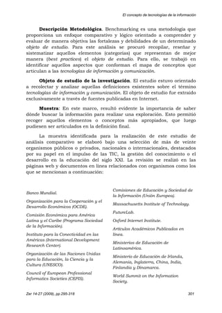 El concepto de tecnologías de la información
Zer 14-27 (2009), pp.295-318 301
Descripción Metodológica. Benchmarking es una metodología que
proporciona un enfoque comparativo y lógico orientado a comprender y
evaluar de manera objetiva las fortalezas y debilidades de un determinado
objeto de estudio. Para este análisis se procuró recopilar, reseñar y
sistematizar aquellos elementos (categorías) que representan de mejor
manera (best practices) el objeto de estudio. Para ello, se trabajó en
identificar aquellos aspectos que conforman el mapa de conceptos que
articulan a las tecnologías de información y comunicación.
Objeto de estudio de la investigación. El estudio estuvo orientado
a recolectar y analizar aquellas definiciones existentes sobre el término
tecnologías de información y comunicación. El objeto de estudio fue extraído
exclusivamente a través de fuentes publicadas en Internet.
Muestra: En este marco, resultó evidente la importancia de saber
dónde buscar la información para realizar una exploración. Esto permitió
recoger aquellos elementos o conceptos más apropiados, que luego
pudiesen ser articulados en la definición final.
La muestra identificada para la realización de este estudio de
análisis comparativo se elaboró bajo una selección de más de veinte
organismos públicos o privados, nacionales o internacionales, destacados
por su papel en el impulso de las TIC, la gestión del conocimiento o el
desarrollo en la educación del siglo XXI. La revisión se realizó en las
páginas web y documentos en línea relacionados con organismos como los
que se mencionan a continuación:
Banco Mundial.
Organización para la Cooperación y el
Desarrollo Económicos (OCDE).
Comisión Económica para América
Latina y el Caribe (Programa Sociedad
de la Información).
Instituto para la Conectividad en las
Américas (International Development
Research Center).
Organización de las Naciones Unidas
para la Educación, la Ciencia y la
Cultura (UNESCO).
Council of European Professional
Informatics Societies (CEPIS).
Comisiones de Educación y Sociedad de
la Información (Unión Europea).
Massachusetts Institute of Technology.
FutureLab.
Oxford Internet Institute.
Artículos Académicos Publicados en
línea.
Ministerios de Educación de
Latinoamérica.
Ministerio de Educación de Irlanda,
Alemania, Inglaterra, China, India,
Finlandia y Dinamarca.
World Summit on the Information
Society.
 