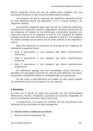 El concepto de tecnologías de la información
Zer 14-27 (2009), pp.295-318 303
Dichas categorías fueron los ejes de análisis para cualificar con una
puntuación numérica a cada una de las definiciones incluidas.
Los puntajes con que se valoraron las respectivas categorías dentro
de cada definición fueron los siguientes: 3, 6 y 9 (escala ordinal o de
magnitud relativa).
Los puntajes asignados para cada una de las categorías estuvieron
basados en los siguientes criterios: originalidad, claridad y pertinencia. Si
las categorías de análisis de las definiciones recolectadas contaban con
estos tres criterios se les asignaba el valor 9, si la categoría de análisis
contaba con dos de estos criterios se le asignaba el valor 6 y si la categoría
de análisis contaba con al menos uno de estos criterios se les asignaba el
valor 3.
Bajo esta referencia se ordenaron los puntajes de las categorías de
análisis de la siguiente forma:
• Valor 9 (equivalente a una categoría que ofrece contribuciones
relevantes).
• Valor 6 (equivalente a una categoría que ofrece contribuciones
medianas).
• Valor 3 (equivalente a una categoría que ofrece contribuciones
insuficientes).
Es importante agregar que esta metodología estuvo orientada a
identificar los principales elementos de valor de cada definición. Por tanto,
los puntajes establecidos deben ser analizados bajo esta perspectiva.
De este modo, a cada definición se le asignó un valor según el grado
de contribución de la (o las) categoría con que contaba.
5. Resultados
La tabla con el detalle de todos los resultados de este benchmarking
(definiciones, fuentes, categorías y puntajes) se encuentra disponible en
línea, en la siguiente dirección: http://tiny.cc/tic
A continuación, se presenta un resumen con los antecedentes más
relevantes de los resultados de esta investigación.
5.1. Números totales y clasificación por idiomas
• Número total de definiciones: 86.
 