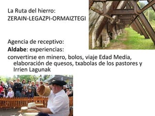 La Ruta del hierro:
ZERAIN-LEGAZPI-ORMAIZTEGI
Agencia de receptivo:
Aldabe: experiencias:
convertirse en minero, bolos, viaje Edad Media,
elaboración de quesos, txabolas de los pastores y
Irrien Lagunak
 