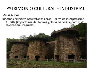 PATRIMONIO CULTURAL E INDUSTRIAL
Minas Aizpea:
montaña de hierro con restos mineros. Centro de interpretación
Aizpitta (importancia del hierro), galería polborina, hornos de
calcinación, recorridos
 