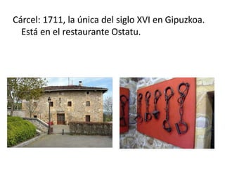 Cárcel: 1711, la única del siglo XVI en Gipuzkoa.
Está en el restaurante Ostatu.
 