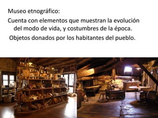 Museo etnográfico:
Cuenta con elementos que muestran la evolución
del modo de vida, y costumbres de la época.
Objetos donados por los habitantes del pueblo.
 