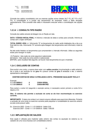 S.A.C. :    (011) 2176.8899
          Fax :    (011) 2176.8888

      Web Site :   www.brasil-info.com.br
       e-mail :    info@brasil-info.com.br




Consulta dos saldos consolidados com as mesmas opções acima citadas (ALT F2, ALT F3 e ALT
F4). A consolidação é a junção dos lançamentos de empresas matriz e filiais lançadas
separadamente. Para consultar este saldo é necessário executar antes a consolidação nas opções
4.1


1.2.3.4 ↓ CONSULTA TIPO RAZÃO
Consulta dos saldos através da listagem de um Razão em tela.

DATA / CÓDIGO INICIAL-FINAL -> Informe o intervalo de datas e contas para consulta. Informe as
contas sem o dígito verificador.

TOTAL DIÁRIO <S/N> -> Informando “S” os lançamentos do razão serão totalizados dia a dia e ao
final total do mês. Informando “N” somente após listagem dos lançamentos será informado o total do
mês.

Na tela serão listados os lançamentos que compreendem o intervalo informado. Utilize as seguintes
teclas para navegar no razão:

 [1} Posterior - lista razão da conta seguinte à selecionada
[2] Anterior - lista razão da conta anterior à selecionada
[ENTER] - para visualizar tela seguinte, se houver mais lançamentos do que o mostrado.


1.2.4 ↓ EXCLUSÃO DE CONTAS
Para excluir uma conta, a mesma deve estar com saldos zerados (movimentação e saldo anterior).
Se a conta a ser excluída for de grau 4 e possuir contas de grau 5 atreladas a ela, o sistema
apresentará a mensagem:

   EXISTEM CONTAS DE GRAU 5 ATRELADAS A ESTA - PRESSIONE QUALQUER TECLA !!!

Exemplo:
1.1.1.01.00004-2                     4       CAIXA GERAL
1.1.1.01.00005-8                     5       CAIXA-MATRIZ

Para excluir a conta 4-2 (seguindo o exemplo acima), é necessário excluir primeiro a conta 5-8 e
depois a 4-2.

Obs.: O sistema não permite a exclusão de conta se ela tiver movimentação no exercício
corrente.

IMPORTANTE: O plano de contas é um mesmo arquivo utilizado para exercícios diferentes. Portanto
a exclusão de uma conta no exercício corrente pode prejudicar a contabilidade do exercício anterior
se esta conta possuir saldo.

Ex.: Exercício 2002 - Conta 1.1.1.01.00005-8 - Saldo 0,00
     Exercício 2001 - Conta 1.1.1.01.00005-8 - Saldo 1.000,00



1.2.5 IMPLANTAÇÃO DE SALDOS
Esta opção é utilizada para implantar saldo anterior das contas na aquisição do sistema ou no
cadastro de uma nova empresa com contabilidade anterior.



                                                     10
 