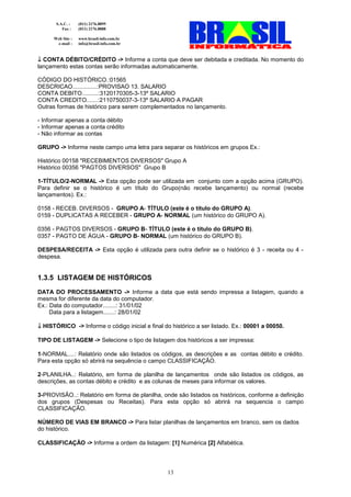 S.A.C. :    (011) 2176.8899
          Fax :    (011) 2176.8888

      Web Site :   www.brasil-info.com.br
       e-mail :    info@brasil-info.com.br



↓ CONTA DÉBITO/CRÉDITO -> Informe a conta que deve ser debitada e creditada. No momento do
lançamento estas contas serão informadas automaticamente.

CÓDIGO DO HISTÓRICO.:01565
DESCRICAO...............:PROVISAO 13. SALARIO
CONTA DEBITO..........:3120170305-3-13º SALARIO
CONTA CREDITO.......:2110750037-3-13º SALARIO A PAGAR
Outras formas de histórico para serem complementados no lançamento.

- Informar apenas a conta débito
- Informar apenas a conta crédito
- Não informar as contas

GRUPO -> Informe neste campo uma letra para separar os históricos em grupos Ex.:

Histórico 00158 "RECEBIMENTOS DIVERSOS" Grupo A
Histórico 00356 "PAGTOS DIVERSOS" Grupo B

1-TÍTULO/2-NORMAL -> Esta opção pode ser utilizada em conjunto com a opção acima (GRUPO).
Para definir se o histórico é um título do Grupo(não recebe lançamento) ou normal (recebe
lançamentos). Ex.:

0158 - RECEB. DIVERSOS - GRUPO A- TÍTULO (este é o título do GRUPO A).
0159 - DUPLICATAS A RECEBER - GRUPO A- NORMAL (um histórico do GRUPO A).

0356 - PAGTOS DIVERSOS - GRUPO B- TÍTULO (este é o título do GRUPO B).
0357 - PAGTO DE ÁGUA - GRUPO B- NORMAL (um histórico do GRUPO B).

DESPESA/RECEITA -> Esta opção é utilizada para outra definir se o histórico é 3 - receita ou 4 -
despesa.


1.3.5 LISTAGEM DE HISTÓRICOS
DATA DO PROCESSAMENTO -> Informe a data que está sendo impressa a listagem, quando a
mesma for diferente da data do computador.
Ex.: Data do computador........: 31/01/02
     Data para a listagem.......: 28/01/02

↓ HISTÓRICO -> Informe o código inicial e final do histórico a ser listado. Ex.: 00001 a 00050.

TIPO DE LISTAGEM -> Selecione o tipo de listagem dos históricos a ser impressa:

1-NORMAL....: Relatório onde são listados os códigos, as descrições e as contas débito e crédito.
Para esta opção só abrirá na sequência o campo CLASSIFICAÇÃO.

2-PLANILHA..: Relatório, em forma de planilha de lançamentos onde são listados os códigos, as
descrições, as contas débito e crédito e as colunas de meses para informar os valores.

3-PROVISÃO..: Relatório em forma de planilha, onde são listados os históricos, conforme a definição
dos grupos (Despesas ou Receitas). Para esta opção só abrirá na sequencia o campo
CLASSIFICAÇÃO.

NÚMERO DE VIAS EM BRANCO -> Para listar planilhas de lançamentos em branco, sem os dados
do histórico.

CLASSIFICAÇÃO -> Informe a ordem da listagem: [1] Numérica [2] Alfabética.




                                                  13
 