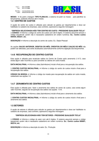 S.A.C. :    (011) 2176.8899
          Fax :    (011) 2176.8888

      Web Site :   www.brasil-info.com.br
       e-mail :    info@brasil-info.com.br


MESES -> Ao pedir a listagem TIPO PLANILHA, o sistema irá pedir os meses          para planilhar os
lançamentos, podendo informar até 3 meses.
1.4 CENTRO DE CUSTOS
A opção de centro de custos é utilizada para calcular os gastos por departamentos e deve ser
habilitada no cadastro de empresas, caso contrário, aparecerá a seguinte mensagem:

 “EMPRESA SELECIONADA NÃO TEM CENTRO DE CUSTO - PRESSIONE QUALQUER TECLA”
↓ CÓDIGO -> Informe o código do centro de custos com até 6 dígitos. O sistema assumirá sempre o
código sequêncial, porém não é necessário cadastrá-lo em ordem numérica. Ex.: Centro custos
000555, 002221, etc.

DESCRIÇÃO -> Informe a descrição do centro de custos. Ex.: Depto Pessoal


As opções SALDO ANTERIOR, DEBITOS DO MÊS, CREDITOS DO MÊS E SALDO DO MÊS não
podem ser alteradas, pois serão atualizados automaticamente conforme digitação dos lançamentos.


1.4.6 RECUPERAÇÃO DE CENTRO CUSTOS
Esta opção é utilizada para recalcular saldos do Centro de Custos após zeramento (1.4.7), caso
exista algum valor incorreto ou para converter os valores em outra moeda.

DATA INICIAL/FINAL -> Informe a data (dia/mês/ano) inicial e final para a recuperação dos saldos.

↓ CENTRO CUSTOS INICIAL/FINAL -> Informe o código do centro de custos inicial e final para a
recuperação dos saldos.

CÓDIGO DA MOEDA -> Informe o código da moeda para recuperação de saldos em outra moeda,
cadastrado nas opções 1.6.



1.4.7 ZERAMENTO DE CENTRO CUSTOS
Esta opção é utilizada para fazer o zeramento dos saldos de centro de custos, caso exista algum
valor incorreto, seguido da recuperação dos saldos nas opções 1.4.6.

DATA INICIAL/FINAL -> Informe a data (dia/mês/ano) inicial e final para o zeramento dos saldos.

↓ CENTRO CUSTOS INICIAL/FINAL -> Informe o código do centro de custos inicial e final para o
zeramento dos saldos.


1.5 SETORES
A opção de setores é utilizada para calcular os gastos por departamentos e deve ser habilitada no
cadastro de empresas, caso contrário, aparecerá a seguinte mensagem:

      “EMPRESA SELECIONADA NÃO TEM SETORES - PRESSIONE QUALQUER TECLA”

↓ CÓDIGO -> Informe o código do setor com até 6 dígitos. O sistema assumirá sempre o código
sequencial, porém não é necessário cadastrá-lo em ordem numérica. Ex.: Centro custos 000601,
002314, etc.

DESCRIÇÃO -> Informe a descrição do setor. Ex.: Produção



                                                14
 