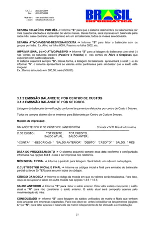 S.A.C. :    (011) 2176.8899
           Fax :    (011) 2176.8888

       Web Site :   www.brasil-info.com.br
        e-mail :    info@brasil-info.com.br




SEPARA RELATÓRIO POR MÊS -> Informe “S” para que o sistema desmembre os balancentes por
mês quando solicitado a impressão de vários meses. Dessa forma, será impresso um balancete para
cada mês, caso contrario, será impresso em um só balancete, todos os meses selecionados.

SEPARA ATIVO-PASSIVO-DESPESA-RECEITA -> Informe “S” para listar o balancete com os
grupos por folha. Ex. Ativo na folha 0001, Passivo na folha 0002, etc.

IMPRIMIR SINAL (-) NO ATIVO/PASSIVO -> Informe “S” para a listagem do balancete com sinal (-)
nas contas de natureza credora (Passivo e Receita) e nas contas do Ativo e Despesas que
estiverem com saldo estourado.
O sistema assumirá sempre “S”. Dessa forma, a listagem do balancete apresentará o sinal (-) e ao
informar “N”, o sistema apresentará os valores entre parênteses para simbolizar que o saldo está
irregular.
Ex.: Banco estourado em 500,00: será (500,00).




3.1.2 EMISSÃO BALANCETE POR CENTRO DE CUSTOS
3.1.3 EMISSÃO BALANCETE POR SETORES
Listagem do balancete de verificação conforme lançamentos efetuados por centro de Custo / Setores.

Todos os campos abaixo são os mesmos para Balancete por Centro de Custo e Setores.

Modelo de impressão:

BALANCETE POR C.DE CUSTO DE JANEIRO/2004                                                 Contabi V.5.21 Brasil Informatica
-----------------------------------------------------------------------------------------------------------------------------
C.DE CUSTO.:                    TOT.DEBITO.:              TOT.CREDITO.:
                              SALDO ATUAL:               SALDO ANTER.:

*-CONTA-* * -DESCRICAO- * *SALDO ANTERIOR* *DEBITO* *CREDITO* * SALDO * MÊS
-----------------------------------------------------------------------------------------------------------------------------

DATA DO PROCESSAMENTO -> O sistema assumirá sempre essa data conforme a configuração
informada nas opções 9.3.1 - Data a ser impressa nos relatórios.

MÊS INICIAL E FINAL -> Informe o período para listagem. Será listado um mês em cada página.

C.CUSTO/SETOR INICIAL E FINAL -> Informe os códigos inicial e final para emissão do balancete
parcial ou tecle ENTER para assumir todos os códigos.

CÓDIGO DA MOEDA -> Informe o código da moeda em que os valores serão totalizados. Para isso,
deve-se recuperar o saldo em outra moeda nas opções 1.4.6 / 1.5.6.

SALDO ANTERIOR -> Informe “S” para listar o saldo anterior. Este valor estará compondo o saldo
atual e “N” para não considerar o saldo anterior. O saldo atual será composto apenas pelo
movimentação do mês.

CONSOLIDADO -> Informe “S” para listagem do saldos unificados de matriz e filiais que tenham
sido lançadas em empresas separadas. Para isso deve-se antes consolidar os lançamentos (opções
4.1) e “N”: para listar apenas o balancete da matriz independente de ter efetuado a consolidação.


                                                              27
 