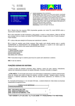 S.A.C. :    (011) 2176.8899
          Fax :    (011) 2176.8888

      Web Site :   www.brasil-info.com.br
       e-mail :    info@brasil-info.com.br



                                             Imprimir impressora: ativa a impressora.
                                             Imprimir Arquivo: gera relatório em arquivo para posterior visualização
                                             em tela. Ao ativar este campo informe o nome do arquivo a ser gerado,
                                             tecle ENTER e ESC em seguida. Imprima qualquer relatório (o mesmo
                                             não será listado na impressora). Para visualisá-lo utilize a tecla F4.
                                             Imprimir Internet: gera o relatório em um arquivo para ser enviado a
                                             terceiros. Este relatório poderá ser visualizado pelo programa BRFORM
                                             da Brasil. Desta forma, quem receber este relatório não precisa ter o
                                             sistema da Brasil para listar os relatórios.
                                             Compactar: imprimir em papel 80 colunas.
                                             Descompactar: imprimir em papel 132 colunas.




F4 -> Mostra lista dos arquivos PRN (impressões geradas com tecla F3), tecle ENTER sobre o
arquivo para visualizar o relatório.

F5 -> ativa calendário na tela mostrando o mês anterior, o atual e o mês posterior. Utilize as SETAS
para navegar entre os meses e as teclas PGUP/PGWN para navegar entre anos, F5 para visualizar /
inserir feriados.

F7 -> ativa a tela para seleção de Empresa sem abandonar o sistema.

F9 -> Lista de usuários para limitar acessos. Esta opção será ativada apenas para o usuário
SUPERVISOR ou EQUIVALENTE AO SUPERVISOR. Selecione o usuário e em cada opção do
sistema em que o mesmo tiver acesso tecle ENTER para marcar.

Outras funções:
+/-:MARCA/DESM.TODOS
ESPACO:MARCA/DESM.
ENTER:PROX.MENU
ESC:MENU ANT./GRAVA

F10 -> ativa tela do login no sistema para troca do usuário sem abandonar o sistema.

ESC -> sair do sistema.


FUNÇÕES GERAIS DO SISTEMA
⇒Todas as telas de Cadastro (empresa, plano, histórico, centro de custo, setores, indexadores,
valores dos indexadores) possuem as opções Alteração, Consulta, Exclusão e Listagem.

⇒CTRL+SETA - É uma função para buscar uma informação já cadastrada no sistema anteriormente.
Pode ser utilizado para todas as telas de cadastro, consulta, exclusão, listagens (plano, empresa,
histórico) e relatórios (balancete, Razão), tela de lançamentos (selecionar um histórico ou uma
conta).

Ex. Consulta de Empresas (1.1.3): Ao teclar Ctrl+seta , o sistema listará em vídeo todas as empresas
cadastradas da seguinte forma:

+--------------------- CONSULTA DE EMPRESAS --------------------------------+
¦CODIGO¦RAZAOSOCIAL                                                                            ¦
¦--------------------------------------------------------------------------------------------¦
¦0001 ¦VSA VEICULOS LTDA                                                                         ¦
¦0030 ¦WWW AUTOMOVEIS LTDA                                                              ¦
¦0008 ¦CASA DO AUTOMOVEL LTDA                                                                      ¦
+-------------------------------------------------------------------------------------------+
 "TAB"=ORDEM "0..9"=LOC.COD. "A..Z"=LOC.NOME "F7"=PESQ.RAPIDA "F10"=REP.PESQ.



                                                    4
 