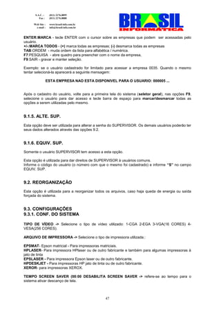 S.A.C. :    (011) 2176.8899
         Fax :    (011) 2176.8888

     Web Site :   www.brasil-info.com.br
      e-mail :    info@brasil-info.com.br


ENTER:MARCA - tecle ENTER com o cursor sobre as empresas que podem ser acessadas pelo
usuário.
+/-:MARCA TODOS - (+) marca todas as empresas; (-) desmarca todas as empresas
TAB:ORDEM - muda ordem da lista para alfabética / numérica.
F7:PESQUISA - abre quadro para preencher com o nome da empresa,
F9:SAIR - gravar e manter seleção.

Exemplo: se o usuário cadastrado for limitado para acessar a empresa 0035. Quando o mesmo
tentar selecioná-la aparecerá a seguinte mensagem:

                 ESTA EMPRESA NAO ESTA DISPONIVEL PARA O USUARIO: 000005 ...


Após o cadastro do usuário, volte para a primeira tela do sistema (seletor geral), nas opções F9,
selecione o usuário para dar acesso e tecle barra de espaço para marcar/desmarcar todas as
opções a serem utilizadas pelo mesmo.


9.1.5. ALTE. SUP.
Esta opção deve ser utilizada para alterar a senha do SUPERVISOR. Os demais usuários poderão ter
seus dados alterados através das opções 9.2.


9.1.6. EQUIV. SUP.
Somente o usuário SUPERVISOR tem acesso a esta opção.

Esta opção é utilizada para dar direitos de SUPERVISOR à usuários comuns.
Informe o código do usuário (o número com que o mesmo foi cadastrado) e informe “S” no campo
EQUIV. SUP.


9.2. REORGANIZAÇÃO
Esta opção é utilizada para a reorganizar todos os arquivos, caso haja queda de energia ou saída
forçada do sistema.


9.3. CONFIGURAÇÕES
9.3.1. CONF. DO SISTEMA

TIPO DE VÍDEO -> Selecione o tipo de vídeo utilizado: 1-CGA 2-EGA 3-VGA(16 CORES) 4-
VESA(256 CORES).

ARQUIVO DE IMPRESSORA -> Selecione o tipo de impressora utilizada.:

EPSMAT- Epson matricial - Para impressoras matriciais.
HPLASER- Para impressora HPlaser ou de outro fabricante e também para algumas impressoras à
jato de tinta
EPSLASER - Para impressora Epson laser ou de outro fabricante.
HPDESKJET - Para impressoras HP jato de tinta ou de outro fabricante.
XEROR- para impressoras XEROX.

TEMPO SCREEN SAVER (00:00 DESABILITA SCREEN SAVER -> refere-se ao tempo para o
sistema ativar descanço de tela.



                                               47
 