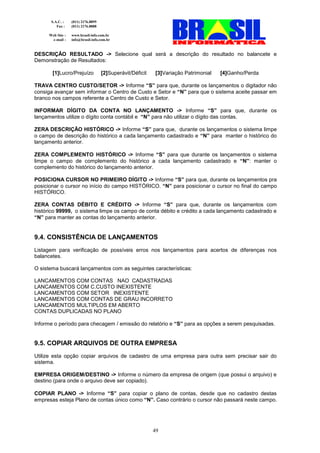 S.A.C. :    (011) 2176.8899
         Fax :    (011) 2176.8888

     Web Site :   www.brasil-info.com.br
      e-mail :    info@brasil-info.com.br


DESCRIÇÃO RESULTADO -> Selecione qual será a descrição do resultado no balancete e
Demonstração de Resultados:

       [1]Lucro/Prejuízo            [2]Superávit/Déficit   [3]Variação Patrimonial   [4]Ganho/Perda

TRAVA CENTRO CUSTO/SETOR -> Informe “S” para que, durante os lançamentos o digitador não
consiga avançar sem informar o Centro de Custo e Setor e “N” para que o sistema aceite passar em
branco nos campos referente a Centro de Custo e Setor.

INFORMAR DÍGITO DA CONTA NO LANÇAMENTO -> Informe “S” para que, durante os
lançamentos utilize o dígito conta contábil e “N” para não utilizar o dígito das contas.

ZERA DESCRIÇÃO HISTÓRICO -> Informe “S” para que, durante os lançamentos o sistema limpe
o campo de descrição do histórico a cada lançamento cadastrado e “N” para manter o histórico do
lançamento anterior.

ZERA COMPLEMENTO HISTÓRICO -> Informe “S” para que durante os lançamentos o sistema
limpe o campo de complemento do histórico a cada lançamento cadastrado e “N”: manter o
complemento do histórico do lançamento anterior.

POSICIONA CURSOR NO PRIMEIRO DÍGITO -> Informe “S” para que, durante os lançamentos pra
posicionar o cursor no início do campo HISTÓRICO. “N” para posicionar o cursor no final do campo
HISTÓRICO.

ZERA CONTAS DÉBITO E CRÉDITO -> Informe “S” para que, durante os lançamentos com
histórico 99999, o sistema limpe os campo de conta débito e crédito a cada lançamento cadastrado e
“N” para manter as contas do lançamento anterior.


9.4. CONSISTÊNCIA DE LANÇAMENTOS
Listagem para verificação de possíveis erros nos lançamentos para acertos de diferenças nos
balancetes.

O sistema buscará lançamentos com as seguintes características:

LANCAMENTOS COM CONTAS NAO CADASTRADAS
LANCAMENTOS COM C.CUSTO INEXISTENTE
LANCAMENTOS COM SETOR INEXISTENTE
LANCAMENTOS COM CONTAS DE GRAU INCORRETO
LANCAMENTOS MULTIPLOS EM ABERTO
CONTAS DUPLICADAS NO PLANO

Informe o período para checagem / emissão do relatório e “S” para as opções a serem pesquisadas.


9.5. COPIAR ARQUIVOS DE OUTRA EMPRESA
Utilize esta opção copiar arquivos de cadastro de uma empresa para outra sem precisar sair do
sistema.

EMPRESA ORIGEM/DESTINO -> Informe o número da empresa de origem (que possui o arquivo) e
destino (para onde o arquivo deve ser copiado).

COPIAR PLANO -> Informe “S” para copiar o plano de contas, desde que no cadastro destas
empresas esteja Plano de contas único como “N”. Caso contrário o cursor não passará neste campo.




                                                           49
 