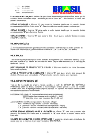 S.A.C. :    (011) 2176.8899
         Fax :    (011) 2176.8888

     Web Site :   www.brasil-info.com.br
      e-mail :    info@brasil-info.com.br


COPIAR DEMONSTRAÇÃO -> Informe “S” para copiar a demonstração de resultados, desde que no
cadastro destas empresas esteja Demonstração Única como “N”. Caso contrário o cursor não
passará neste campo.

COPIAR HISTÓRICOS -> Informe “S” para copiar os históricos, desde que no cadastro destas
empresas esteja Histórico Único como “N”. Caso contrário o cursor não passará neste campo.

COPIAR C.CUSTO -> Informe “S” para copiar o centro custos, desde que no cadastro destas
empresas esteja “S” para Centro de Custos.

COPIAR SETORES -> Informe “S” para copiar o Seto , desde que no cadastro destas empresas
esteja “S” para Setor.


9.6. IMPORTAÇÕES
As importações consistem em gerar lançamentos contábeis à partir de arquivos textos (gerados de
acordo com nossos layouts) provenientes de sistemas de CONTAS A PAGAR / RECEBER.


9.6.1. FOLHA
Trata-se da importação de arquivos textos de Folha de Pagamento (não pertencente à Brasil). O Lay-
out para a geração do mesmo encontra-se em nossa página www.brasil-info.com.br nas opções
Download, Layouts.

DIRETORIO/NOME DO ARQUIVO TEXTO <FOLHA> -> Informe o diretório e o nome do arquivo
texto para importação.

APAGA O ARQUIVO APOS A LIBERACAO -> Informe “S” para que o arquivo seja apagado do
diretório informado após a importação e “N” para manter o arquivo mesmo após importado.


9.6.2. IMPORTAÇÕES DO SCI
Trata-se da importação de arquivos textos, gerados a partir do SISTEMA DE CONTROLE
INTEGRADO (SCI) da Brasil, contendo a movimentação contábil gerada a partir do módulo
FINANCEIRO. Para a importação esses arquivos deverão ser copiados no diretório BRINFOTMP
com as extensões abaixo discriminadas.

LAXXXXYY.PAG - Onde LA (arquivo de lançamentos da contabilidade)
             XXXX (código da empresa a ser importada. Ex.: 0002)
             YY (identifica o mês a ser importado. Ex.: 01, 02, etc.)

A extensão PAG (identifica o arquivo como Duplicatas a Pagar)
         REC (identifica o arquivo como Duplicatas a Receber)
         ECP (identifica o arquivo como Provisão de Duplicatas a Pagar)
         ECR (identifica o arquivo como Provisão de Duplicatas a Receber)

DESEJA APAGAR ARQUIVOS APÓS A LIBERAÇÃO -> Informe “S” para que o arquivo seja
apagado do diretório informado após a importação e “N” para manter o arquivo mesmo após
importado.

SELEÇÃO DOS ARQUIVOS A SEREM IMPORTADOS -> selecione o arquivo para importação de
dados, para isto os mesmos devem estar no diretório BRINFOTMP.




                                               50
 