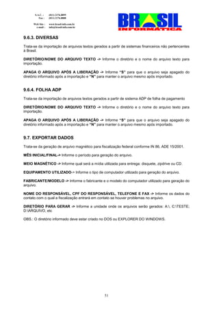 S.A.C. :    (011) 2176.8899
          Fax :    (011) 2176.8888

      Web Site :   www.brasil-info.com.br
       e-mail :    info@brasil-info.com.br



9.6.3. DIVERSAS
Trata-se da importação de arquivos textos gerados a partir de sistemas financeiros não pertencentes
à Brasil.

DIRETÓRIO/NOME DO ARQUIVO TEXTO -> Informe o diretório e o nome do arquivo texto para
importação.

APAGA O ARQUIVO APÓS A LIBERAÇÃO -> Informe “S” para que o arquivo seja apagado do
diretório informado após a importação e “N” para manter o arquivo mesmo após importado.


9.6.4. FOLHA ADP
Trata-se da importação de arquivos textos gerados a partir de sistema ADP de folha de pagamento

DIRETÓRIO/NOME DO ARQUIVO TEXTO -> Informe o diretório e o nome do arquivo texto para
importação.

APAGA O ARQUIVO APÓS A LIBERAÇÃO -> Informe “S” para que o arquivo seja apagado do
diretório informado após a importação e “N” para manter o arquivo mesmo após importado.


9.7. EXPORTAR DADOS
Trata-se da geração de arquivo magnético para fiscalização federal conforme IN 86, ADE 15/2001.

MÊS INICIAL/FINAL-> Informe o período para geração do arquivo.

MEIO MAGNÉTICO -> Informe qual será a mídia utilizada para entrega: disquete, zipdrive ou CD.

EQUIPAMENTO UTILIZADO-> Informe o tipo de computador utilizado para geração do arquivo.

FABRICANTE/MODELO -> Informe o fabricante e o modelo do computador utilizado para geração do
arquivo.

NOME DO RESPONSÁVEL, CPF DO RESPONSÁVEL, TELEFONE E FAX -> Informe os dados do
contato com o qual a fiscalização entrará em contato se houver problemas no arquivo.

DIRETÓRIO PARA GERAR -> Informe a unidade onde os arquivos serão gerados: A:, C:TESTE;
D:ARQUIVO, etc

OBS.: O diretório informado deve estar criado no DOS ou EXPLORER DO WINDOWS.




                                                51
 
