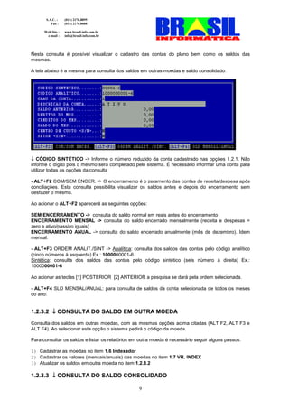 S.A.C. :    (011) 2176.8899
          Fax :    (011) 2176.8888

      Web Site :   www.brasil-info.com.br
       e-mail :    info@brasil-info.com.br




Nesta consulta é possível visualizar o cadastro das contas do plano bem como os saldos das
mesmas.

A tela abaixo é a mesma para consulta dos saldos em outras moedas e saldo consolidado.




↓ CÓDIGO SINTÉTICO -> Informe o número reduzido da conta cadastrado nas opções 1.2.1. Não
informe o dígito pois o mesmo será completado pelo sistema. É necessário informar uma conta para
utilizar todas as opções da consulta

- ALT+F2 COM/SEM ENCER. -> O encerramento é o zeramento das contas de receita/despesa após
conciliações. Esta consulta possibilita visualizar os saldos antes e depois do encerramento sem
desfazer o mesmo.

Ao acionar o ALT+F2 aparecerá as seguintes opções:

SEM ENCERRAMENTO -> consulta do saldo normal em reais antes do encerramento
ENCERRAMENTO MENSAL -> consulta do saldo encerrado mensalmente (receita e despesas =
zero e ativo/passivo iguais)
ENCERRAMENTO ANUAL -> consulta do saldo encerrado anualmente (mês de dezembro). Idem
mensal.

- ALT+F3 ORDEM ANALIT./SINT -> Analítica: consulta dos saldos das contas pelo código analítico
(cinco números à esquerda) Ex.: 1000000001-6
Sintética: consulta dos saldos das contas pelo código sintético (seis número à direita) Ex.:
1000000001-6

Ao acionar as teclas [1] POSTERIOR [2] ANTERIOR a pesquisa se dará pela ordem selecionada.

- ALT+F4 SLD MENSAL/ANUAL: para consulta de saldos da conta selecionada de todos os meses
do ano:


1.2.3.2 ↓ CONSULTA DO SALDO EM OUTRA MOEDA
Consulta dos saldos em outras moedas, com as mesmas opções acima citadas (ALT F2, ALT F3 e
ALT F4). Ao selecionar esta opção o sistema pedirá o código da moeda.

Para consultar os saldos e listar os relatórios em outra moeda é necessário seguir alguns passos:

1) Cadastrar as moedas no item 1.6 Indexador
2) Cadastrar os valores (mensais/anuais) das moedas no item 1.7 VR. INDEX
3) Atualizar os saldos em outra moeda no item 1.2.8.2

1.2.3.3 ↓ CONSULTA DO SALDO CONSOLIDADO

                                                  9
 