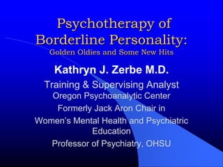 Psychotherapy of Borderline Personality:Golden Oldies and Some New Hits Kathryn J. Zerbe M.D. Training & Supervising AnalystOregon Psychoanalytic Center Formerly Jack Aron Chair in  Women’s Mental Health and Psychiatric Education Professor of Psychiatry, OHSU 
