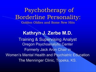  Psychotherapy of Borderline Personality:Golden Oldies and Some New Hits Kathryn J. Zerbe M.D. Training & Supervising AnalystOregon Psychoanalytic Center Formerly Jack Aron Chair in  Women’s Mental Health and Psychiatric Education  The Menninger Clinic, Topeka, KS. 