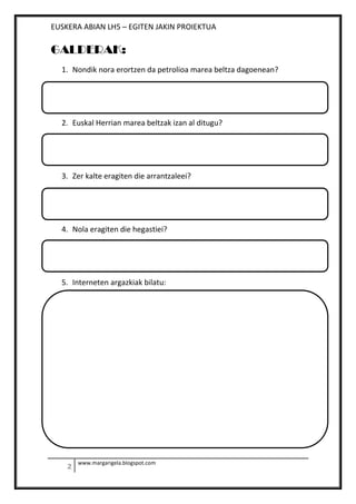 EUSKERA ABIAN LH5 – EGITEN JAKIN PROIEKTUA
www.margarigela.blogspot.com
GALDERAK:
1. Nondik nora erortzen da petrolioa marea beltza dagoenean?
2. Euskal Herrian marea beltzak izan al ditugu?
3. Zer kalte eragiten die arrantzaleei?
4. Nola eragiten die hegastiei?
5. Interneten argazkiak bilatu:
 