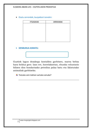 EUSKERA ABIAN LH5 – EGITEN JAKIN PROIEKTUA
www.margarigela.blogspot.com
Osatu zerrendak, lauzpabost izenekin:
ITSASKIAK ARRAINAK
IZENBURUA ASMATU:
Guztiok lagun dezakegu kostaldea garbitzen, marea beltza
hara helduz gero. Izan ere, horrelakoetan, ehunka voluntario
biltzen dira hondartzako petrolioa palaz batu eta likistutako
animaliak garbitzeko.
Testuko zein tokitan sartuko zenuke?
 