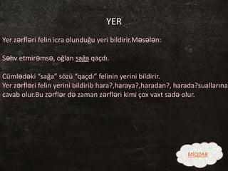 YER
Yer zərfləri felin icra olunduğu yeri bildirir.Məsələn:
Səhv etmirəmsə, oğlan sağa qaçdı.
Cümlədəki “sağa” sözü “qaçdı” felinin yerini bildirir.
Yer zərfləri felin yerini bildirib hara?,haraya?,haradan?, harada?suallarına
cavab olur.Bu zərflər də zaman zərfləri kimi çox vaxt sadə olur.
MİQDAR
 