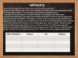 Bir gün bir turist Afrikaya gəlir. Görür yerli qəbilədən birisi fildən enib onun boğazındakı ipi kiçik
bir dirəyə sakitcə bağlayır. Turist yanındakı tərcüməçidən təəccüblə soruşur:
- Nəyə görə fili dirəyə bağladı ki? Fil həmin dirəkdən çox böyükdür. Bircə dəfə dartsa
asanlıqla dirəyi kökündən çıxara bilər. Dirək məndən də kiçikdir ki, elə mən də onu qoparardım.
Tərcüməçi özü də təəccüblənir. O da dirəyin nə qədər nazik və davamsız olduğunu görüb bunu
qəbilə adamından maraqla soruşur. Qəbilə adamı yaxınlaşıb fili nəvazişlə sığallayır sonra isə deyir:
- Bu fil balaca olanda mən həmişə onu bu dirəyə bağlayırdım. Balaca olanda, o illərlə bu dirəyi
dartıb yerindən qoparmağa çalışırdı. Amma o vaxtlar çox balaca idi, dirəyi qoparmaga gücü
çatmırdı. İndi güclüdür, bircə dəfə dartsa dirəyi yerindən qopara bilər. Amma o, taleyi ilə çoxdan
barışıb. Artıq inanıb ki, bu dirəyi qoparmaq olmur. Mən də onu rahatca bağlayıb gedə bilirəm.
Tapşırıq: Mətndəki zərfləri seçib məna növünə görə qruplaşdırın.
TƏRZİ-HƏRƏKƏT ZAMAN YER MİQDAR
 