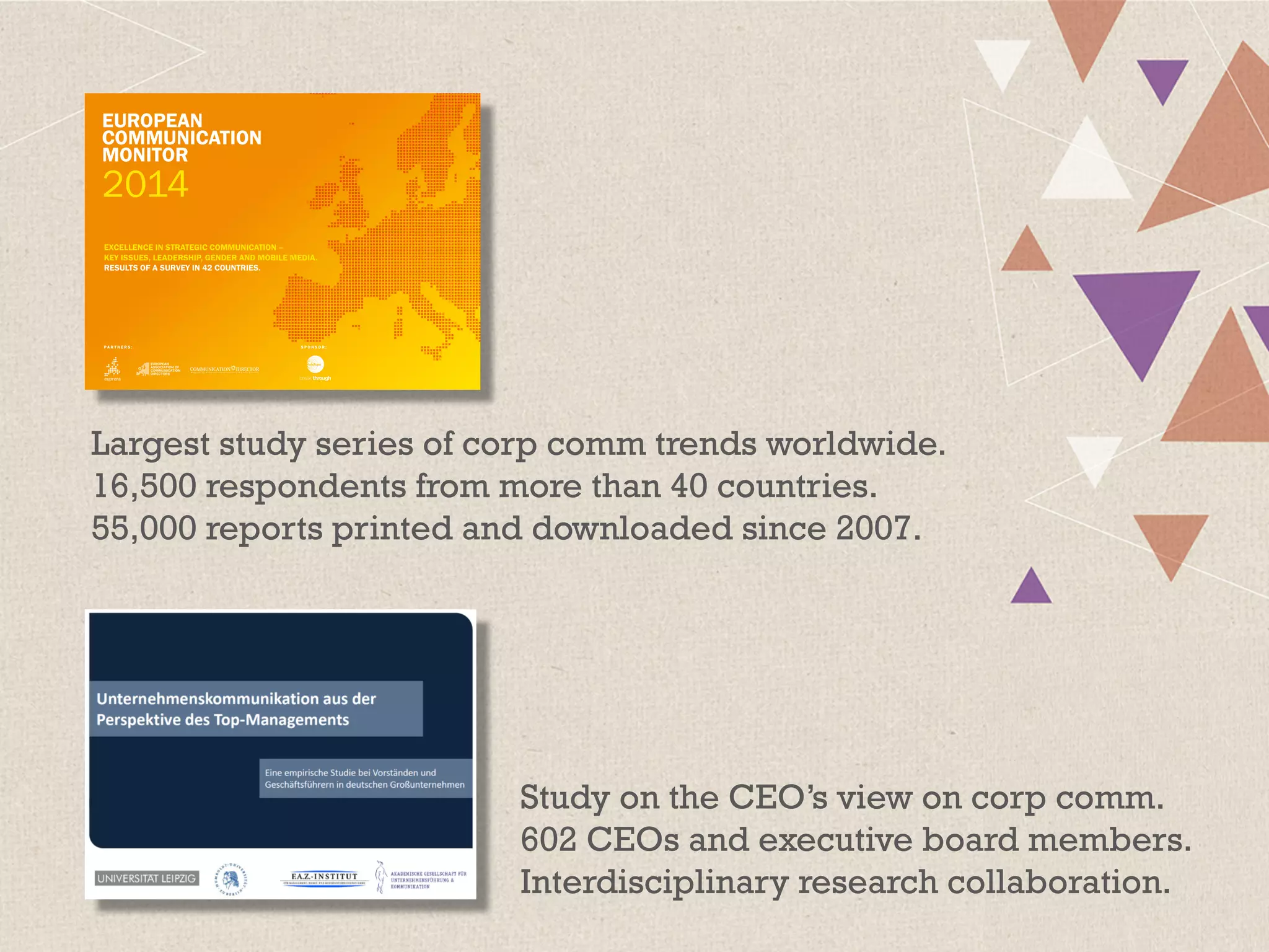 Largest study series of corp comm trends worldwide.
16,500 respondents from more than 40 countries.
55,000 reports printed and downloaded since 2007.
Study on the CEO’s view on corp comm.
602 CEOs and executive board members.
Interdisciplinary research collaboration.
 