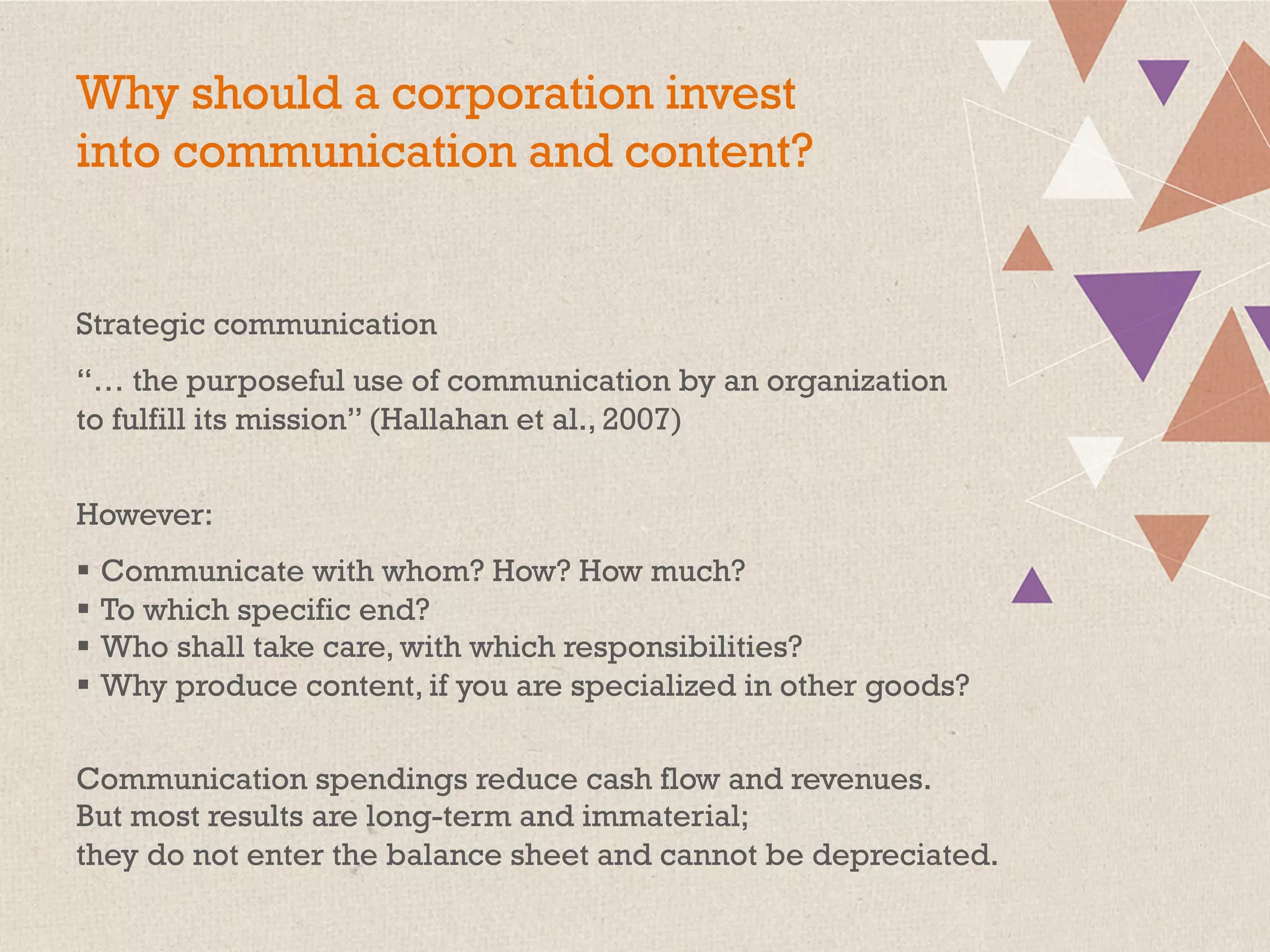 Why should a corporation invest
into communication and content?
Strategic communication
“… the purposeful use of communication by an organization
to fulfill its mission” (Hallahan et al., 2007)
However:
§  Communicate with whom? How? How much?
§  To which specific end?
§  Who shall take care, with which responsibilities?
§  Why produce content, if you are specialized in other goods?
Communication spendings reduce cash flow and revenues.
But most results are long-term and immaterial;
they do not enter the balance sheet and cannot be depreciated.
 