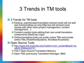 3 Trends in TM tools
 3 Trends for TM tools
    Existing, sophisticated translation memory tools will not add
     own functionalities (or only little) but will connect more
     closely with other tools (project management, content
     management…)
    Content creation tools adding their own small translation
     components (MadCap Lingo)
    Online translation tools use public online TMs and private
     online TMs (WebWordSystems, Wordfast Anywhere)
 Open Source Tools
    http://www.folt.org/index.php?option=com_content&task=vie
     w&id=35&Itemid=51
    FOLT Open Source Translation Memory
    Open TM2 (previously Translation Manager, IBM)


                                                        zerfass@zaac.de
 