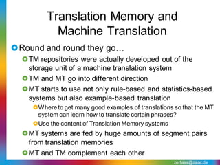 Translation Memory and
           Machine Translation
Round and round they go…
  TM repositories were actually developed out of the
   storage unit of a machine translation system
  TM and MT go into different direction
  MT starts to use not only rule-based and statistics-based
   systems but also example-based translation
     Where to get many good examples of translations so that the MT
      system can learn how to translate certain phrases?
     Use the content of Translation Memory systems
  MT systems are fed by huge amounts of segment pairs
   from translation memories
  MT and TM complement each other
                                                      zerfass@zaac.de
 