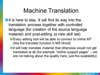 Machine Translation
It is here to stay. It will find its way into the
 translation process together with controlled
 language (for creation of the source language
 material) and post-editing (a new skill set)
   Every editing tool will be able to connect to online MT
    (like the translate function in MS Word)
   It will help translate material that otherwise would not get
    translated at all (for example "online support pages" – we
    are not talking about the quality here, just the availability)




                                                    zerfass@zaac.de
 