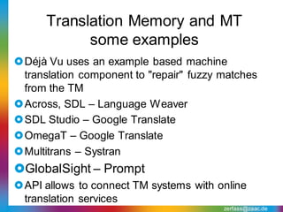 Translation Memory and MT
            some examples
Déjà Vu uses an example based machine
 translation component to "repair" fuzzy matches
 from the TM
Across, SDL – Language Weaver
SDL Studio – Google Translate
OmegaT – Google Translate
Multitrans – Systran
GlobalSight – Prompt
API allows to connect TM systems with online
 translation services
                                         zerfass@zaac.de
 