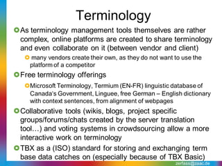 Terminology
As terminology management tools themselves are rather
 complex, online platforms are created to share terminology
 and even collaborate on it (between vendor and client)
    many vendors create their own, as they do not want to use the
    platform of a competitor
Free terminology offerings
   Microsoft Terminology, Termium (EN-FR) linguistic database of
    Canada‘s Government, Linguee, free German – English dictionary
    with context sentences, from alignment of webpages
Collaborative tools (wikis, blogs, project specific
 groups/forums/chats created by the server translation
 tool…) and voting systems in crowdsourcing allow a more
 interactive work on terminology
TBX as a (ISO) standard for storing and exchanging term
 base data catches on (especially because of TBX Basic)
                                                        zerfass@zaac.de
 