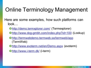 Online Terminology Management
Here are some examples, how such platforms can
 look…
  http://demo.termxplorer.com/ (Termexplorer)
  http://www.dog-gmbh.com/index.php?id=100 (Lookup)
  http://termwebdemo.termweb.se/termweb/app
   (TermWeb)
  http://www.evoterm.net/en/Demo.aspx (evoterm)
  http://www.i-term.dk/ (i-term)




                                            zerfass@zaac.de
 