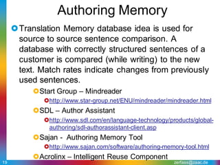 Authoring Memory
     Translation Memory database idea is used for
      source to source sentence comparison. A
      database with correctly structured sentences of a
      customer is compared (while writing) to the new
      text. Match rates indicate changes from previously
      used sentences.
          Start Group – Mindreader
             http://www.star-group.net/ENU/mindreader/mindreader.html
          SDL – Author Assistant
             http://www.sdl.com/en/language-technology/products/global-
              authoring/sdl-authorassistant-client.asp
          Sajan - Authoring Memory Tool
             http://www.sajan.com/software/authoring-memory-tool.html
          Acrolinx – Intelligent Reuse Component
19                                                        zerfass@zaac.de
 