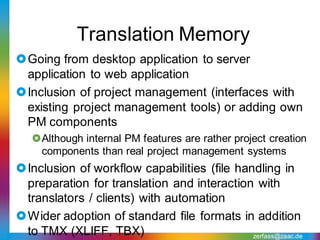 Translation Memory
Going from desktop application to server
 application to web application
Inclusion of project management (interfaces with
 existing project management tools) or adding own
 PM components
   Although internal PM features are rather project creation
    components than real project management systems
Inclusion of workflow capabilities (file handling in
 preparation for translation and interaction with
 translators / clients) with automation
Wider adoption of standard file formats in addition
 to TMX (XLIFF, TBX)                         zerfass@zaac.de
 