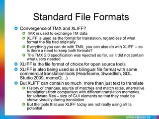 Standard File Formats
 Convergence of TMX and XLIFF?
    TMX is used to exchange TM data
    XLIFF is used as the format for translation, regardless of what
     format the file had originally.
    Everything you can do with TMX, you can also do with XLIFF – so
     is there a need to keep both formats?
    The TMX 2.0 specification was rejected so far, as it did not contain
     what users needed
 XLIFF is the file format of choice for open source tools
 XLIFF is also being used as a bilingual file format with some
  commercial translation tools (Heartsome, Swordfish, SDL
  Studio 2009, memoQ…)
 But XLIFF can contain so much more than just text to translate
    History of changes, source of matches and match rates, alternative
     translations from comparison with different translation memories,
     for software files – size of GUI elements so that they could be
     shown visually during translation
    But the tools that use XLIFF today are not really using all its
     potential

                                                              zerfass@zaac.de
 