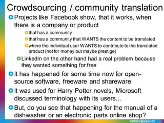 Crowdsourcing / community translation
Projects like Facebook show, that it works, when
 there is a company or product
     that has a community
     that has a community that WANTS the content to be translated
     where the individual user WANTS to contribute to the translated
      product (not for money but maybe prestige)
  LinkedIn on the other hand had a real problem because
   they wanted something for free
It has happened for some time now for open-
 source software, freeware and shareware
It was used for Harry Potter novels, Microsoft
 discussed terminology with its users…
But, do you see that happening for the manual of a
 dishwasher or an electronic parts online shop?
                                                       zerfass@zaac.de
 