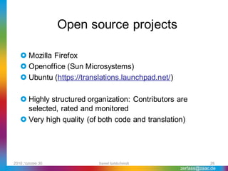 Open source projects

    Mozilla Firefox
    Openoffice (Sun Microsystems)
    Ubuntu (https://translations.launchpad.net/)

    Highly structured organization: Contributors are
     selected, rated and monitored
    Very high quality (of both code and translation)




2010 ,‫03 ספטמבר‬           Daniel Goldschmidt                    26
                                                    zerfass@zaac.de
 
