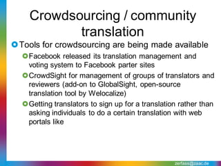 Crowdsourcing / community
           translation
Tools for crowdsourcing are being made available
  Facebook released its translation management and
   voting system to Facebook parter sites
  CrowdSight for management of groups of translators and
   reviewers (add-on to GlobalSight, open-source
   translation tool by Welocalize)
  Getting translators to sign up for a translation rather than
   asking individuals to do a certain translation with web
   portals like




                                                  zerfass@zaac.de
 