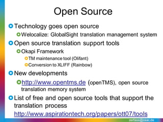 Open Source
Technology goes open source
  Welocalize: GlobalSight translation management system
Open source translation support tools
  Okapi Framework
     TM maintenance tool (Olifant)
     Conversion to XLIFF (Rainbow)
New developments
 http://www.opentms.de (openTMS), open source
    translation memory system
List of free and open source tools that support the
 translation process
 http://www.aspirationtech.org/papers/ott07/tools
                                             zerfass@zaac.de
 