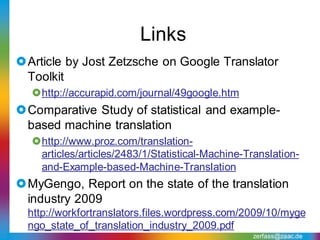 Links
Article by Jost Zetzsche on Google Translator
 Toolkit
  http://accurapid.com/journal/49google.htm
Comparative Study of statistical and example-
 based machine translation
  http://www.proz.com/translation-
   articles/articles/2483/1/Statistical-Machine-Translation-
   and-Example-based-Machine-Translation
MyGengo, Report on the state of the translation
 industry 2009
  http://workfortranslators.files.wordpress.com/2009/10/myge
  ngo_state_of_translation_industry_2009.pdf
                                                  zerfass@zaac.de
 