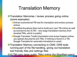 Translation Memory
Translation Memories / review process going online
 (some examples)
   Ontram (commercial TM tool for translation and review process
    online)
   Wordfast Anywhere (free tool to build your own TM online as well
    as connect to the VLTM – very large translation memory from
    donated TMs, which is public)
   Google Translator Toolkit (translation and review happen online,
    you upload documents and TMs, if nothing is found in a TM,
    Google Translate for automatic translation is used)
Translation Memory connecting to CMS; CMS tools
 running part of the file handling, giving out translation
 tool friendly files and settings files
VLTM (very large public TMs) online (for Wordfast users)
                                                  zerfass@zaac.de
 